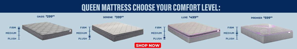 Queen mattresses choose your comfort level. Oasis 299.99 Firm, medium plush. Serene 399.99 Firm, medium plush. Luxe 499.99 Firm, medium plush. Premeir 599.99 Firm, medium plush. Shop Now.