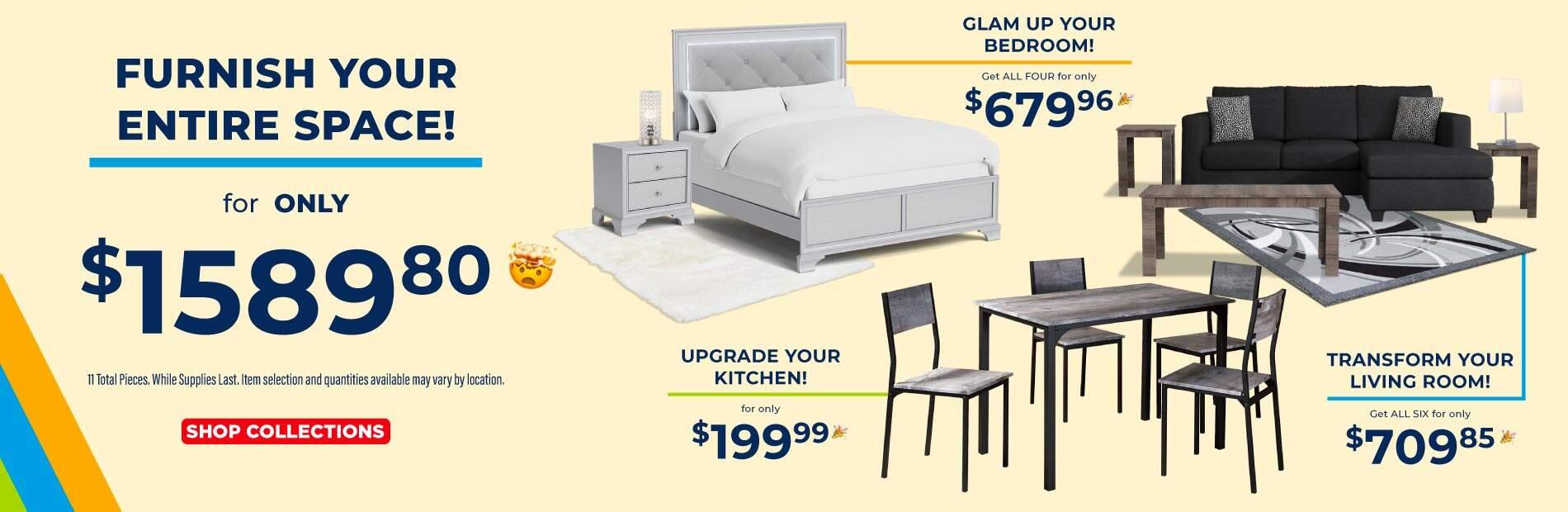 Furnish your entire space! for only $1589.80. 11 Totals pieces. While supplies last. Item selection and quantities may vary by location. Shop Collections. Glam up your bedroom! Get all for only $679.96. Transform your living room! Get all six for only $709.85. Upgrade your kitchen! for only $199.99.