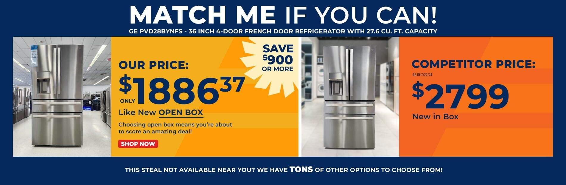 Match me if you can! GE PVD28BYNFS-36 Inch 4-door French Door Refrigerator with 27.6 CU. FT. Capacity. Our Price: Only $1886.37 Like New Open Box. Choosing open box means you're about to score an amazing deal! Save $700 or more! Competitor Price: As of 7/16/24 $2598 New in box. Shop Now. This steal not available near you? We have tons of other options to choose from!